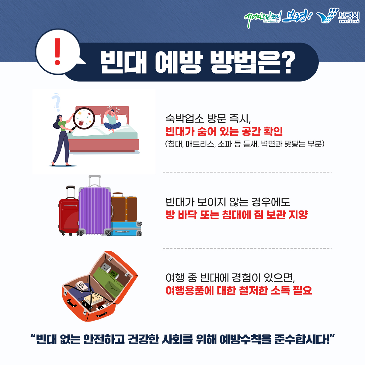 빈대 예방 방법은? 숙박업소 방문 즉시, 빈대가 숨어 있는 공간 확인(침대, 매트리스, 소파 등 틈새, 벽면과 맞닿는 부분) 빈대가 보이지 않는 경우에도 방 바닥 또는 침대에 짐 보관 지양 여행 중 빈대에 경험이 있으면, 여행용품에 대한 철저한 소독 필요 빈대 없는 안전하고 건강한 사회를 위해 예방수칙을 준수합시다!