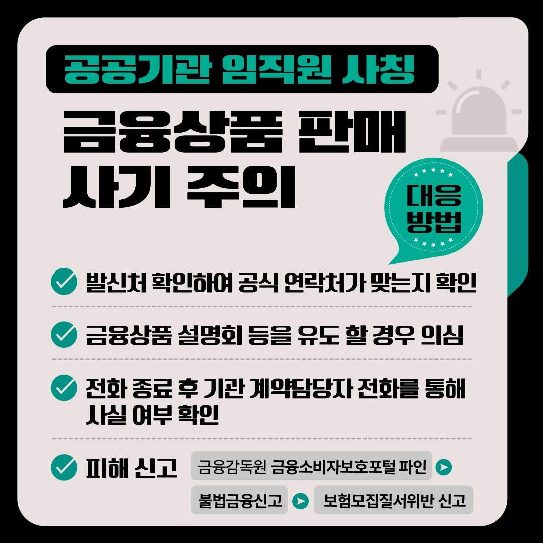 공공기관 임직원 사칭 금융상품 판매 사기 주의 대응방법 -발신처 확인하여 공식 연락처가 맞는지 확인 -금융상품 설명회 등을 유도 할 경우 의심 -전화 종료 후 기관 계약담당자 전화를 통해 사실 여부 확인 -피해 신고 금융감독원 금융소비자보호포털 파인 → 불법금융신고 → 보험모집질서위반 신고