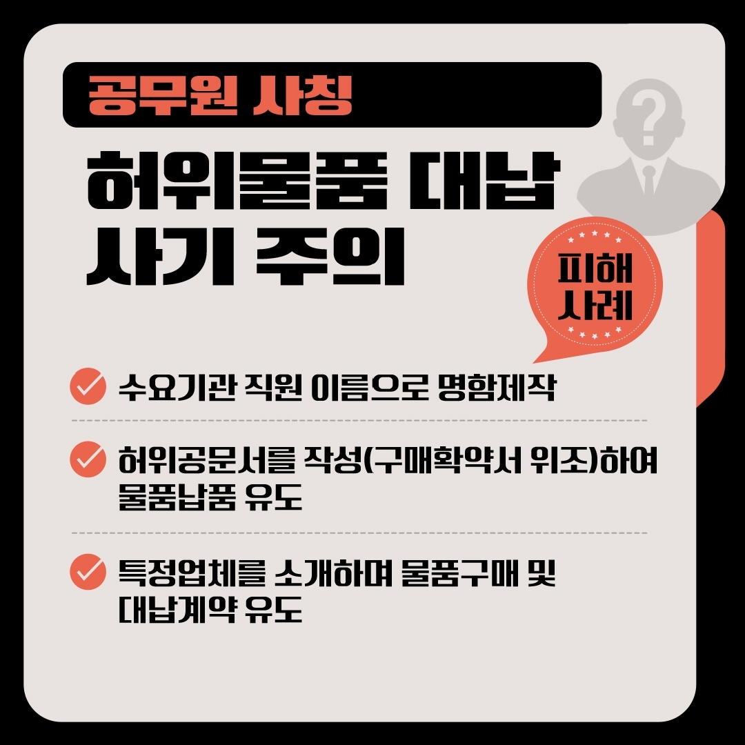 공무원 사칭 허위물품 대납 사기 주의 피해사례 -수요기관 직원 이름으로 명함제작 -허위공문서를 작성(구매확약서 위조)하여 물품납품 유도 -특정업체를 소개하며 물품구매 및 대납계약 유도