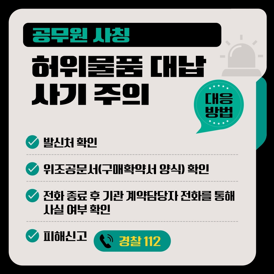 공무원 사칭 허위물품 대납 사기 주의 대응방법 -발신처 확인 -위조공문서(구매확약서 양식)확인 -전화 종료 후 기관 계약담당자 전화를 통해 사실 여부 확인 -피해신고 ☎경찰112