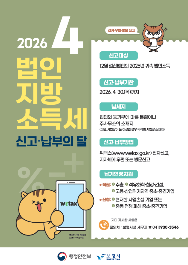 2026 4 법인지방소득세 신고납부의 달 전자, 우편, 방문 신고 신고대상 12월 결산법인의 2025년 귀속 법인 소득 신고, 납부기한 2026. 4. 30.(목)까지 납세지 법인의 등기부에 따른 본점이나 주사무소의 소재지 (다만, 사업장이 둘 이상인 경우 각각의 사업장 소재지) 신고, 납부 방법 위택스(www.wetax.go.kr) 전자신고, 지자체에 우편 또는 방분신고 납기연장지원 직권: 1수출, 2석유화학, 철강, 건설, 3고용, 산업위기지역 중소, 중견기업 신청: 1현저한 사업손실 기업 또는 2 중동전쟁 피해 중소, 중견기업 기타 자세한 사항은 문의처: 보령시청 세무과 041)930-3546 행정안전부 캐릭터 다행이, 부리부리 행정안전부 보령시 boryeong