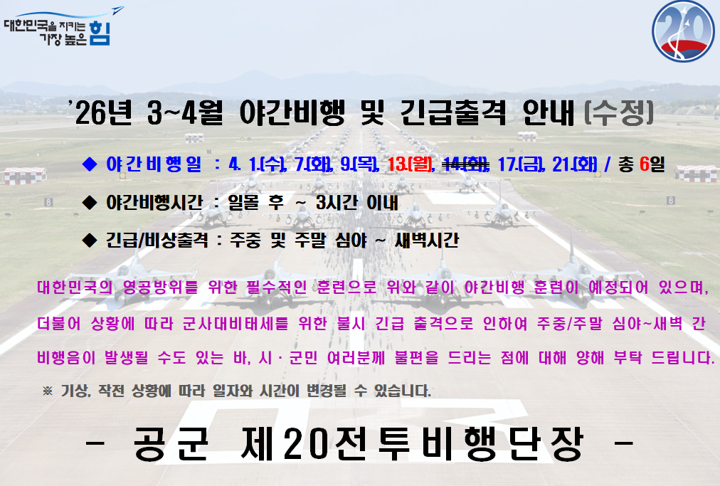 대한민국을 지키는 가장 높은 힘 '26년 3~4월 야간비행 및 긴급출격 안내(수정) 야간비행일: 4. 1.(수), 7.(화), 9.(목), 13.(월), 17.(금), 21.(화) / 총 6일 야간비행시간: 일몰 후 ~ 3시간 이내 긴급/비상출격: 주중 및 주말 심야 ~ 새벽시간 대한민국의 영공방위를 위한 필수적인 훈련으로 위와 같이 야간비행 훈련이 예정되어 있으며, 더불어 상황에 따라 군사대비태세를 위한 불시 긴급 출격으로 인하여 주중/주말 심야~새벽 간 비행음이 발생될 수도 있는 바, 시근민 여러분께 불편을 드리는 점에 대해 양해 부탁 드립니다. ※ 기상, 작전 상황에 따라 일자와 시간이 변경될 수 있습니다. - 공군 제 20전투비행단장 -