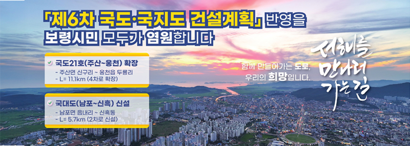 제6차 국도·국지도 건설계획 반영을 보령시민 모두가 염원합니다 -국도21호(주산~웅천) 확장:주산면 신구리 ~ 웅천읍 구룡리 L=11.1km (4차로 확장) -국대도(남포~신흑) 신설:남포면 읍내리 ~ 신흑동 L=5.7km (2차로 신설) 함께 만들어가는 도로, 우리의 희망입니다. 서해를 만나러 가는 길