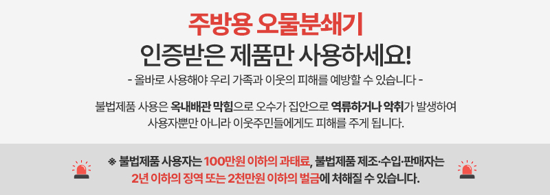 주방용 오물분쇄기 인증받은 제품만 사용하세요! - 올바로 사용해야 우리 가족과 이웃의 피해를 예방할 수 있습니다 - 불법제품 사용은 옥내배관 막힘으로 오수가 집안으로 역류하거나 악취가 발생하여 사용자뿐만 아니라 이웃주민들에게도 피해를 주게 됩니다. ※ 불법제품 사용자는 100만원 이하의 과태료, 불법제품 제조·수입·판매자는 2년 이하의 징역 또는 2천만원 이하의 벌금에 처해질 수 있습니다.