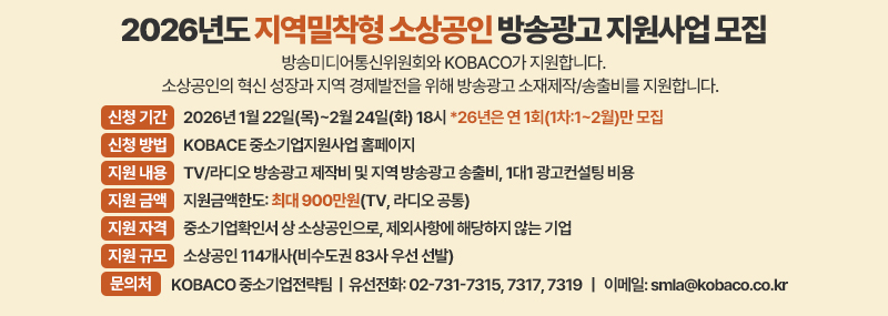 2026년도 지역밀착형 소상공인 방송광고 지원사업 모집 방송미디어통신위원회와 KOBACO가 지원합니다. 소상공인의 혁신 성장과 지역 경제발전을 위해 방송광고 소재제작/송출비를 지원합니다. -신청 기간:2026년 1월 22일(목)~2월 24일(화) 18시 *26년은 연 1회(1차:1~2월)만 모집 -신청 방법:KOBACE 중소기업지원사업 홈페이지 -지원 내용:TV/라디오 방송광고 제작비 및 지역 방송광고 송출비, 1대1 광고컨설팅 비용  -지원 금액:지원금액한도: 최대 900만원(TV, 라디오 공통)  -지원 자격: 중소기업확인서 상 소상공인으로, 제외사항에 해당하지 않는 기업 -지원 규모:소상공인 114개사(비수도권 83사 우선 선발) -문의처:KOBACO 중소기업전략팀  |  유선전화: 02-731-7315, 7317, 7319   |   이메일: smla@kobaco.co.kr