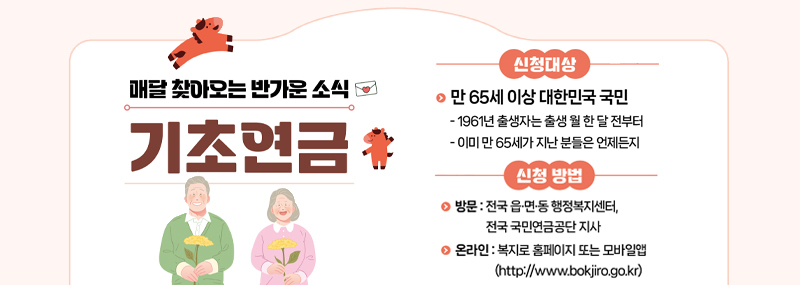 매달 찾아오는 반가운 소식 기초연금 [신청대상] 만 65세 이상 대한민국 국민 -1961년 출생자는 출생 월 한 달 전부터 -이미 만 65세가 지난 분들은 언제든지 [신청 방법] -방문:전국 읍·면·동 행정복지센터, 전국 국민연금공단 지사 -온라인:복지로 홈페이지 또는 모바일앱(http://www.bokjiro.go.kr)