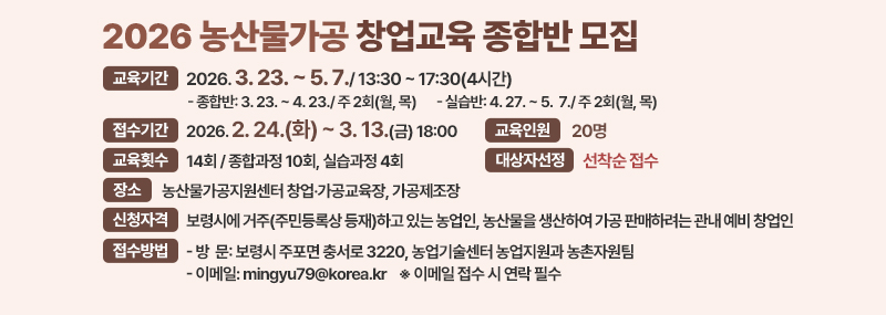 2026 농산물가공 창업교육 종합반 모집 [교육기간]:2026. 3. 23. ~ 5. 7./ 13:30 ~ 17:30(4시간) -종합반: 3. 23. ~ 4. 23./ 주 2회(월, 목) -실습반: 4. 27. ~ 5.  7./ 주 2회(월, 목) [접수기간]:2026. 2. 24.(화) ~ 3. 13.(금) 18:00 [교육인원] 20명 [교육횟수] 14회/ 종합과정 10회, 실습과정 4회 [대상자선정]선착순 접수 [장소] 농산물가공지원센터 창업·가공교육장, 가공제조장 [신청자격] 신청자격: 보령시에 거주(주민등록상 등재)하고 있는 농업인 농산물을 생산하여 가공 판매하려는 관내 예비 창업인 [접수방법] - 방  문: 보령시 주포면 충서로 3220, 농업기술센터 농업지원과 농촌자원팀  - 이메일: mingyu79@korea.kr    ※ 이메일 접수 시 연락 필수