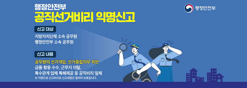 행정안전부 공직선거비리 익명신고 -신고 대상:지방자치단체 소속 공무원, 행정안전부 소속 공무원 -신고 내용:공무원의 선거개입, 선거중립의무 위반, 금품·향응 수수, 근무지 이탈, 특수관계 업체 특혜제공 등 공직비리 일체 ※ 익명으로 신고하므로 신고내용은 철저히 보호됩니다. (행정안전부)
