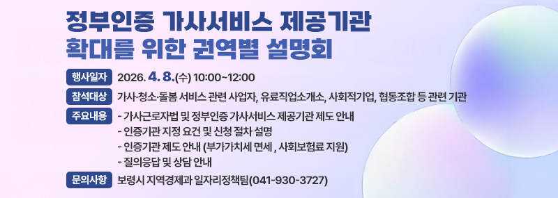 정부인증 가사서비스 제공기관 확대를 위한 권역별 설명회 [행사일자]2026. 4. 8.(수) 10:00~12:00 [참석대상]가사·청소·돌봄 서비스 관련 사업자, 유료직업소개소, 사회적기업, 협동조합 등 관련 기관 [주요내용]  - 가사근로자법 및 정부인증 가사서비스 제공기관 제도 안내  - 인증기관 지정 요건 및 신청 절차 설명  - 인증기관 제도 안내(부가가치세 면세, 사회보험료 지원) -질의응답 및 상담 안내 [문의사항]보령시 지역경제과 일자리정책팀(041-930-3727)