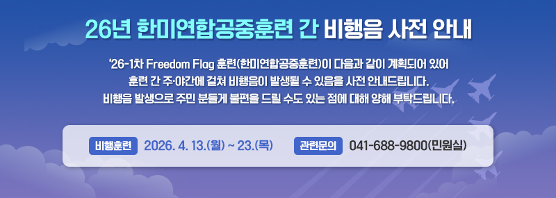 ‘26년 한미연합공중훈련 간 비행음 사전 안내 ‘26-1차 Freedom Flag 훈련(한미연합공중훈련)이 다음과 같이 계획되어 있어 훈련 간 주·야간에 걸쳐 비행음이 발생될 수 있음을 사전 안내드립니다. 비행음 발생으로 주민 분들게 불편을 드릴 수도 있는 점에 대해 양해 부탁드립니다. -비행훈련: 2026. 4. 13.(월) ~ 23.(목) -관련문의: 041-688-9800(민원실)